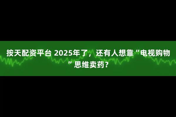 按天配资平台 2025年了，还有人想靠“电视购物”思维卖药？