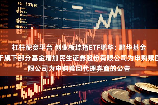 杠杆配资平台 创业板综指ETF鹏华: 鹏华基金管理有限公司关于旗下部分基金增加民生证券股份有限公司为申购赎回代理券商的公告