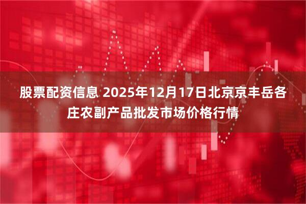 股票配资信息 2025年12月17日北京京丰岳各庄农副产品批发市场价格行情