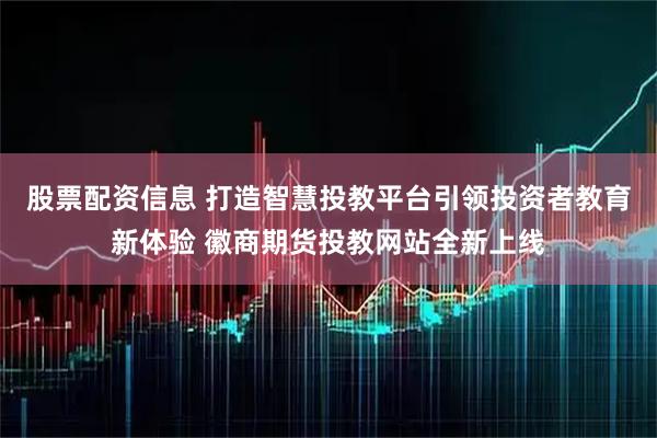 股票配资信息 打造智慧投教平台引领投资者教育新体验 徽商期货投教网站全新上线