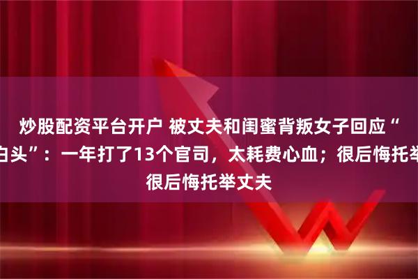 炒股配资平台开户 被丈夫和闺蜜背叛女子回应“一夜白头”：一年打了13个官司，太耗费心血；很后悔托举丈夫