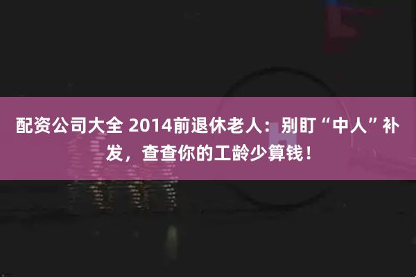 配资公司大全 2014前退休老人：别盯“中人”补发，查查你的工龄少算钱！