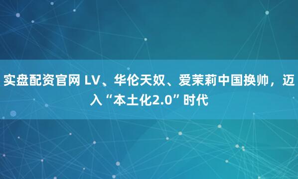 实盘配资官网 LV、华伦天奴、爱茉莉中国换帅，迈入“本土化2.0”时代