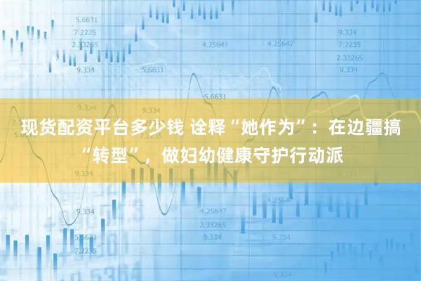 现货配资平台多少钱 诠释“她作为”：在边疆搞“转型”，做妇幼健康守护行动派