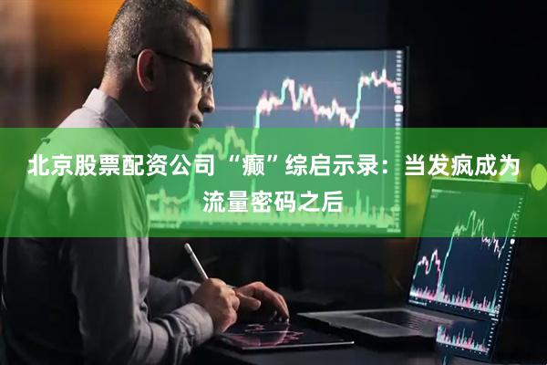 北京股票配资公司 “癫”综启示录：当发疯成为流量密码之后