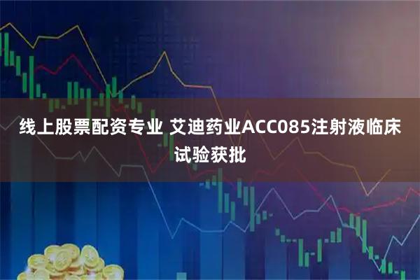 线上股票配资专业 艾迪药业ACC085注射液临床试验获批