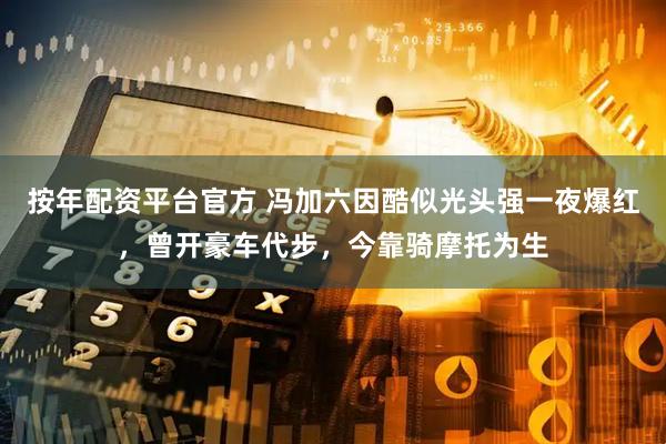 按年配资平台官方 冯加六因酷似光头强一夜爆红，曾开豪车代步，今靠骑摩托为生