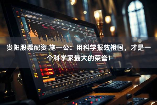 贵阳股票配资 施一公：用科学报效祖国，才是一个科学家最大的荣誉！