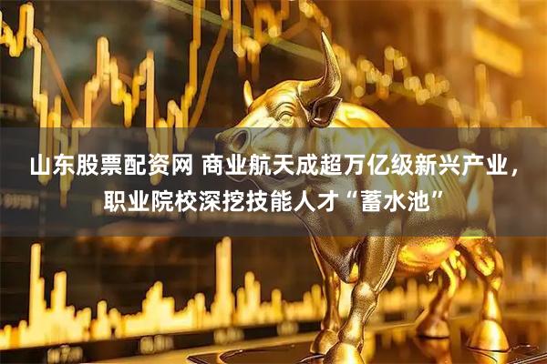 山东股票配资网 商业航天成超万亿级新兴产业，职业院校深挖技能人才“蓄水池”