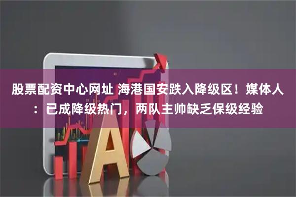 股票配资中心网址 海港国安跌入降级区！媒体人：已成降级热门，两队主帅缺乏保级经验