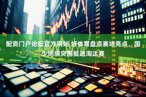 配资门户论坛官方网站 好体育盘点赛场亮点，国少绝境突围挺进淘汰赛