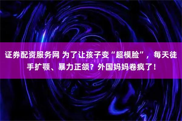 证券配资服务网 为了让孩子变“超模脸”，每天徒手扩颚、暴力正颌？外国妈妈卷疯了！