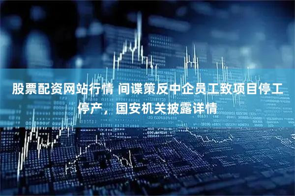股票配资网站行情 间谍策反中企员工致项目停工停产，国安机关披露详情