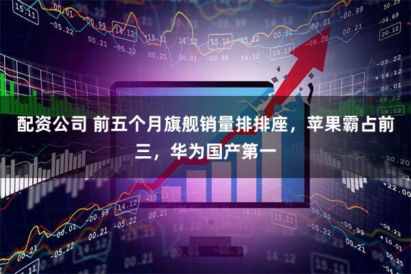 配资公司 前五个月旗舰销量排排座，苹果霸占前三，华为国产第一
