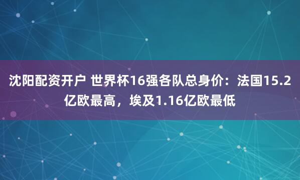 沈阳配资开户 世界杯16强各队总身价：法国15.2亿欧最高，埃及1.16亿欧最低