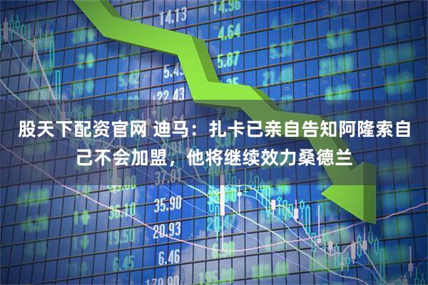 股天下配资官网 迪马：扎卡已亲自告知阿隆索自己不会加盟，他将继续效力桑德兰