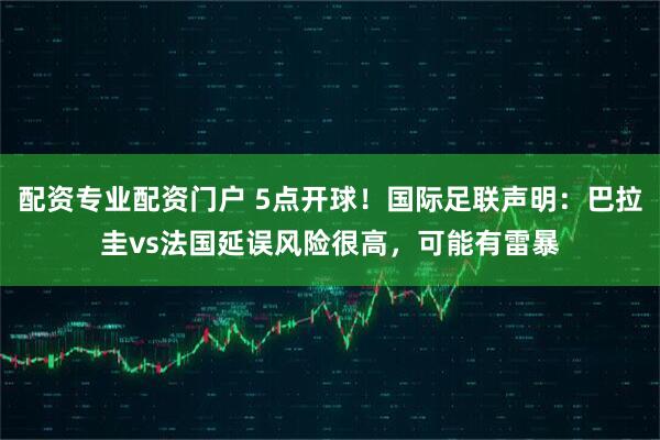 配资专业配资门户 5点开球！国际足联声明：巴拉圭vs法国延误风险很高，可能有雷暴