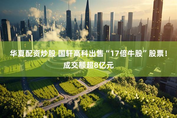 华夏配资炒股 国轩高科出售“17倍牛股”股票！成交额超8亿元